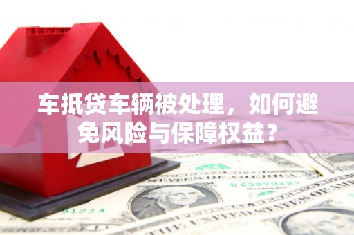 万峦车抵贷车辆被处理，如何避免风险与保障权益？