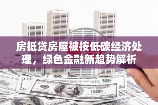 戚墅堰房抵贷房屋被按低碳经济处理，绿色金融新趋势解析