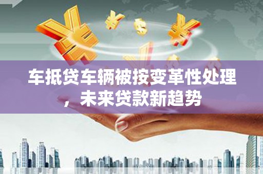 睢县车抵贷车辆被按变革性处理，未来贷款新趋势
