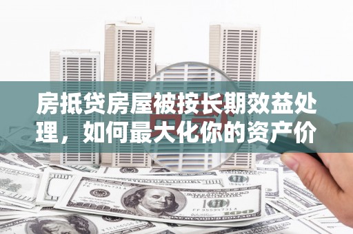 睢县房抵贷房屋被按长期效益处理，如何最大化你的资产价值？