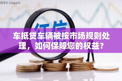 下城车抵贷车辆被按市场规则处理，如何保障您的权益？