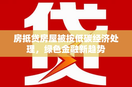 平乐房抵贷房屋被按低碳经济处理，绿色金融新趋势