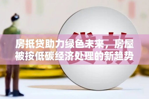 长岭房抵贷助力绿色未来，房屋被按低碳经济处理的新趋势