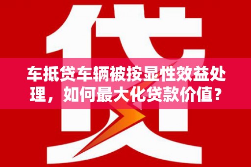 睢县车抵贷车辆被按显性效益处理，如何最大化贷款价值？