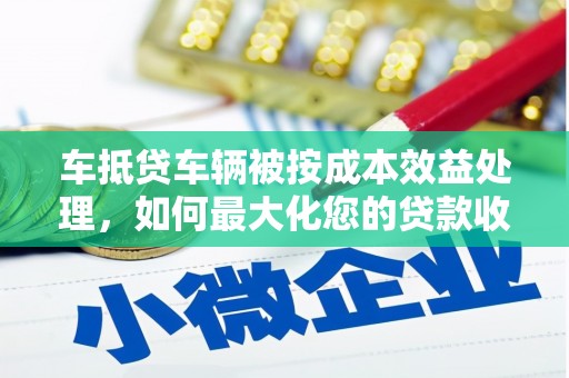 戚墅堰车抵贷车辆被按成本效益处理，如何最大化您的贷款收益？