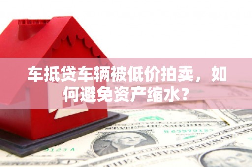 南漳车抵贷车辆被低价拍卖，如何避免资产缩水？