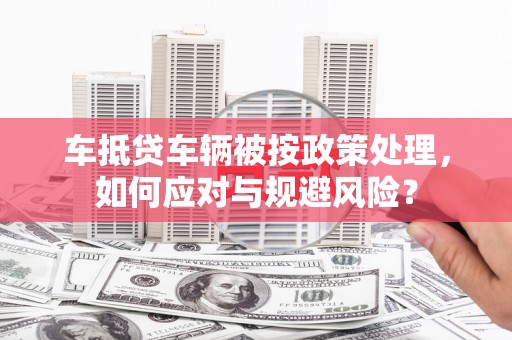宜昌车抵贷车辆被按政策处理，如何应对与规避风险？