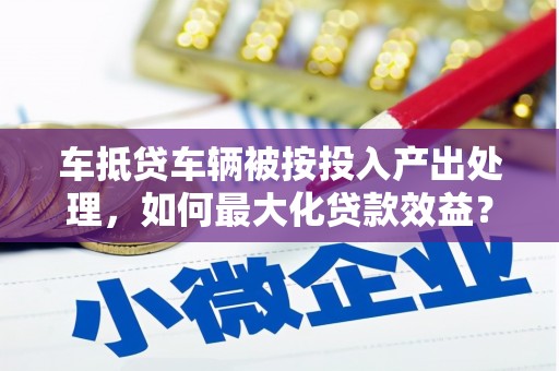 宜君车抵贷车辆被按投入产出处理，如何最大化贷款效益？