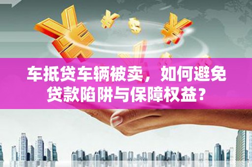 沅陵车抵贷车辆被卖，如何避免贷款陷阱与保障权益？