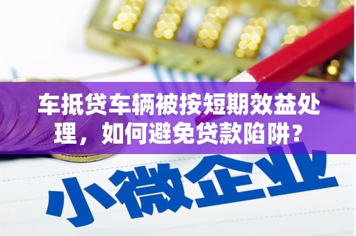 云南车抵贷车辆被按短期效益处理，如何避免贷款陷阱？