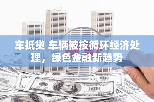 衡南车抵贷 车辆被按循环经济处理，绿色金融新趋势
