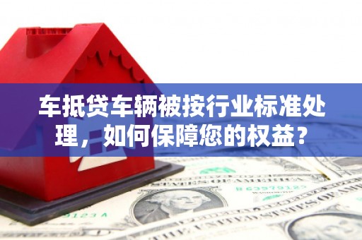 凯里车抵贷车辆被按行业标准处理，如何保障您的权益？