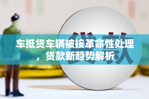 黄陵车抵贷车辆被按革命性处理，贷款新趋势解析