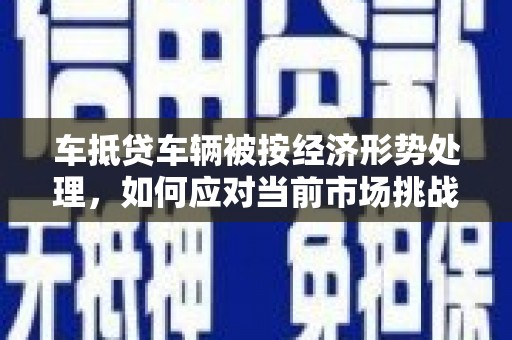 黄陵车抵贷车辆被按经济形势处理，如何应对当前市场挑战？