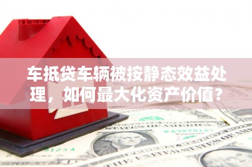 浪卡子车抵贷车辆被按静态效益处理，如何最大化资产价值？