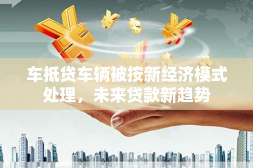 鹤庆车抵贷车辆被按新经济模式处理，未来贷款新趋势
