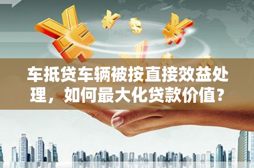 鹤庆车抵贷车辆被按直接效益处理，如何最大化贷款价值？