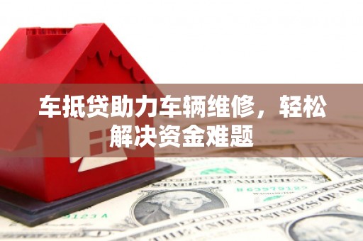 凤庆车抵贷助力车辆维修，轻松解决资金难题