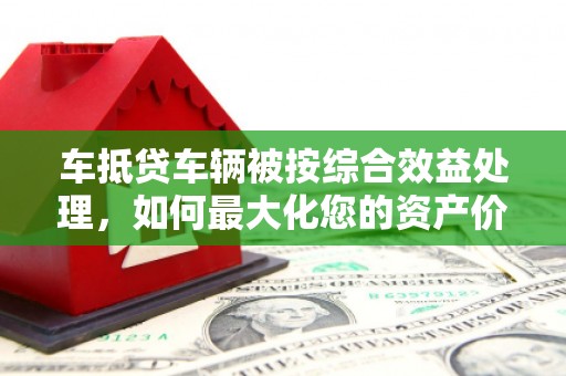 韶关车抵贷车辆被按综合效益处理，如何最大化您的资产价值？