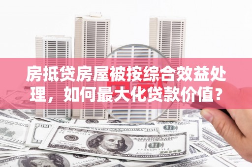 科尔沁房抵贷房屋被按综合效益处理，如何最大化贷款价值？