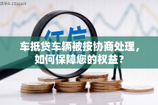 威县车抵贷车辆被按协商处理，如何保障您的权益？
