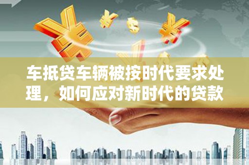 威县车抵贷车辆被按时代要求处理，如何应对新时代的贷款挑战？