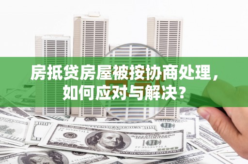 雁江房抵贷房屋被按协商处理，如何应对与解决？