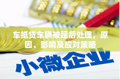 巧家车抵贷车辆被延后处理，原因、影响及应对策略