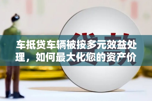 龙安车抵贷车辆被按多元效益处理，如何最大化您的资产价值？