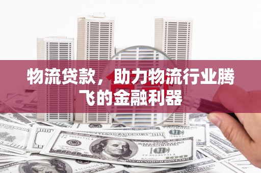 西青物流贷款，助力物流行业腾飞的金融利器